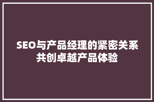 SEO与产品经理的紧密关系共创卓越产品体验