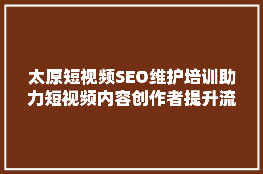 太原短视频SEO维护培训助力短视频内容创作者提升流量与影响力