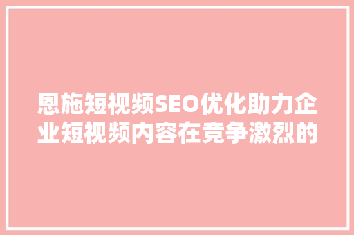 恩施短视频SEO优化助力企业短视频内容在竞争激烈的市场脱颖而出