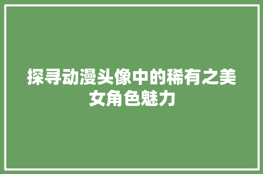 探寻动漫头像中的稀有之美女角色魅力