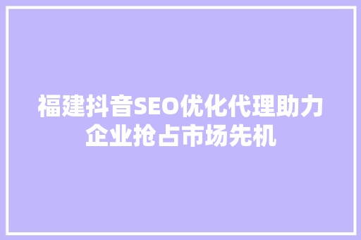 福建抖音SEO优化代理助力企业抢占市场先机