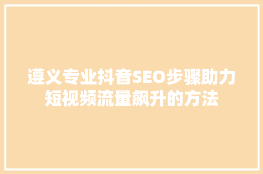 遵义专业抖音SEO步骤助力短视频流量飙升的方法