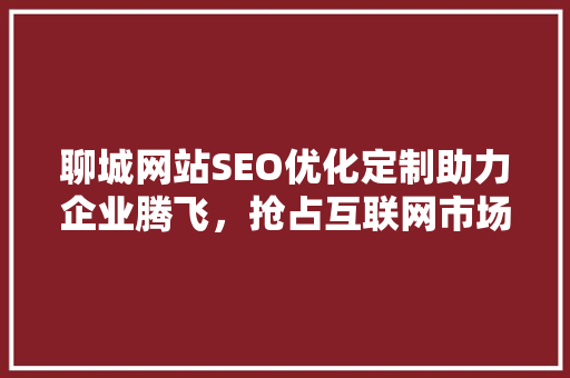 聊城网站SEO优化定制助力企业腾飞，抢占互联网市场制高点