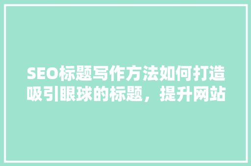 SEO标题写作方法如何打造吸引眼球的标题，提升网站流量