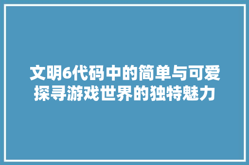 文明6代码中的简单与可爱探寻游戏世界的独特魅力