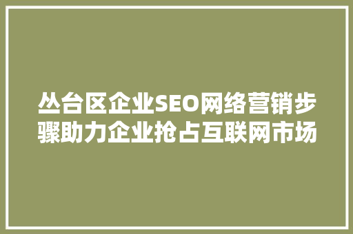丛台区企业SEO网络营销步骤助力企业抢占互联网市场先机