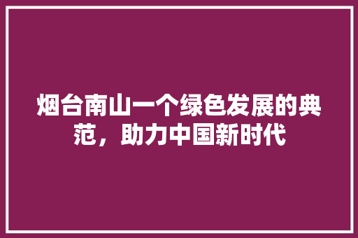 烟台南山一个绿色发展的典范，助力中国新时代