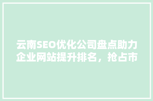 云南SEO优化公司盘点助力企业网站提升排名，抢占市场先机