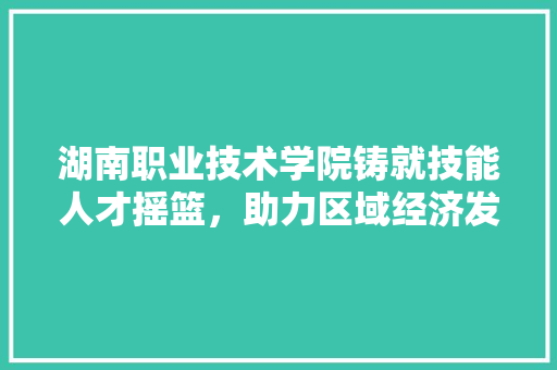 湖南职业技术学院铸就技能人才摇篮，助力区域经济发展  第1张
