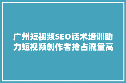 广州短视频SEO话术培训助力短视频创作者抢占流量高地