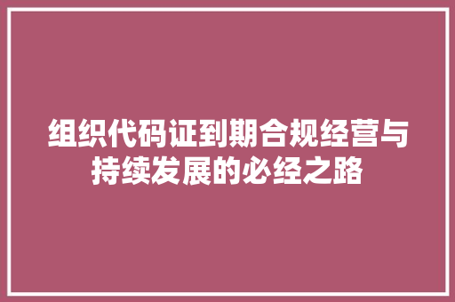 组织代码证到期合规经营与持续发展的必经之路