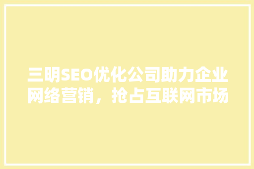 三明SEO优化公司助力企业网络营销，抢占互联网市场制高点