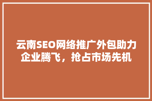 云南SEO网络推广外包助力企业腾飞，抢占市场先机