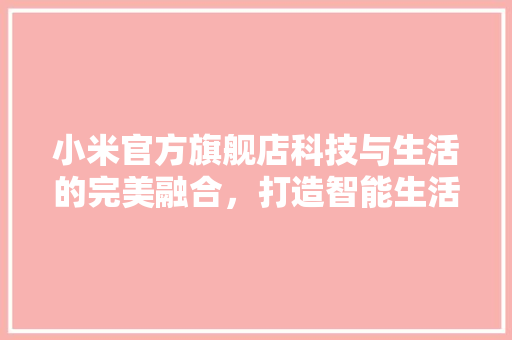 小米官方旗舰店科技与生活的完美融合，打造智能生活新风尚