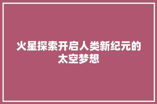 火星探索开启人类新纪元的太空梦想