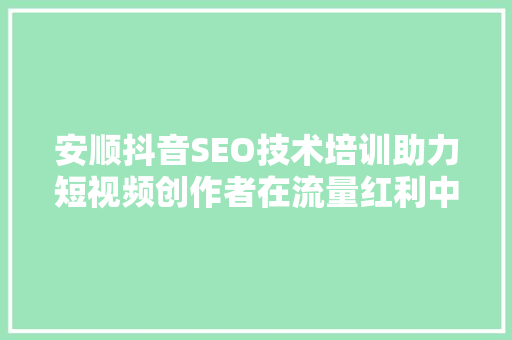 安顺抖音SEO技术培训助力短视频创作者在流量红利中脱颖而出