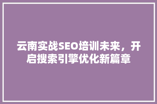云南实战SEO培训未来，开启搜索引擎优化新篇章