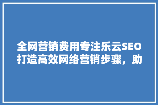 全网营销费用专注乐云SEO打造高效网络营销步骤，助力企业腾飞