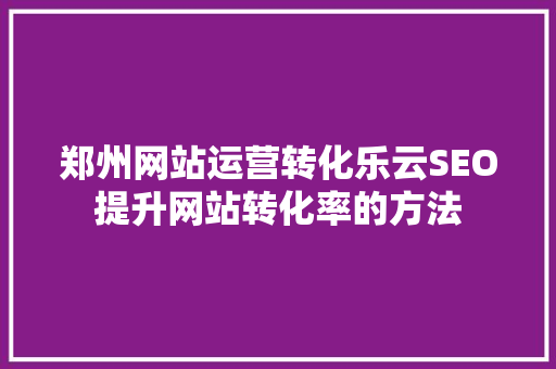 郑州网站运营转化乐云SEO提升网站转化率的方法