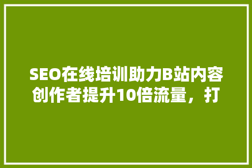 SEO在线培训助力B站内容创作者提升10倍流量，打造爆款视频的方法