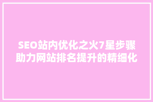 SEO站内优化之火7星步骤助力网站排名提升的精细化操作
