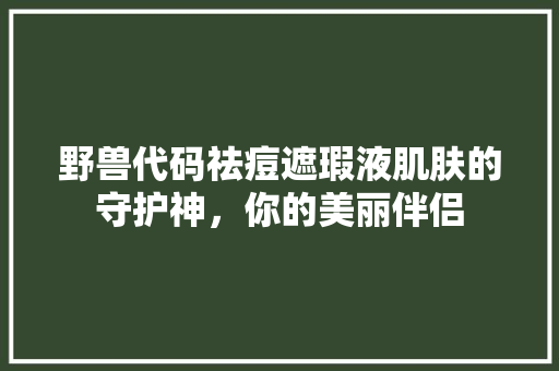 野兽代码祛痘遮瑕液肌肤的守护神，你的美丽伴侣