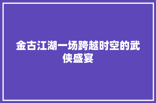 金古江湖一场跨越时空的武侠盛宴