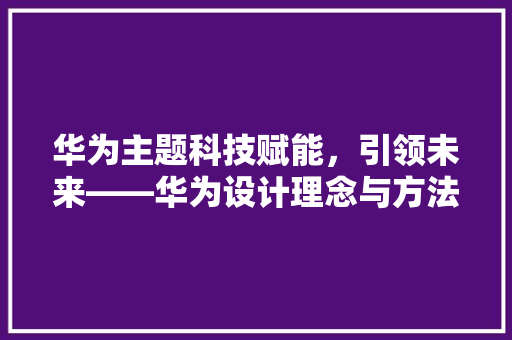 华为主题科技赋能，引领未来——华为设计理念与方法详细