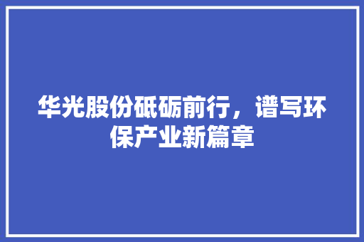华光股份砥砺前行，谱写环保产业新篇章