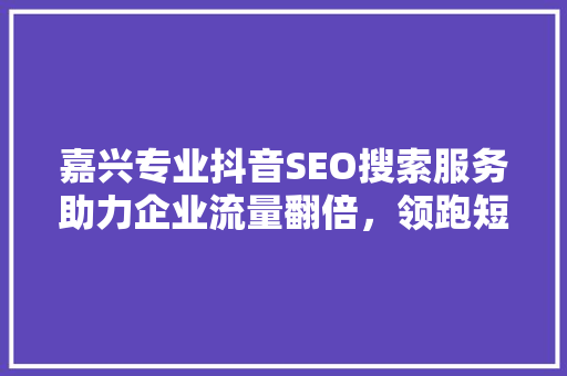 嘉兴专业抖音SEO搜索服务助力企业流量翻倍，领跑短视频营销时代
