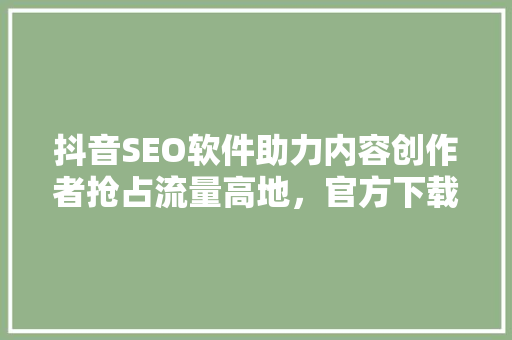 抖音SEO软件助力内容创作者抢占流量高地，官方下载安装指南