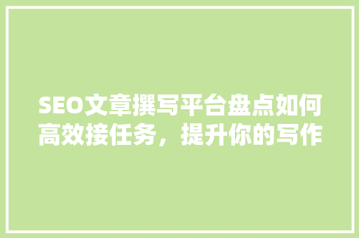 SEO文章撰写平台盘点如何高效接任务，提升你的写作能力