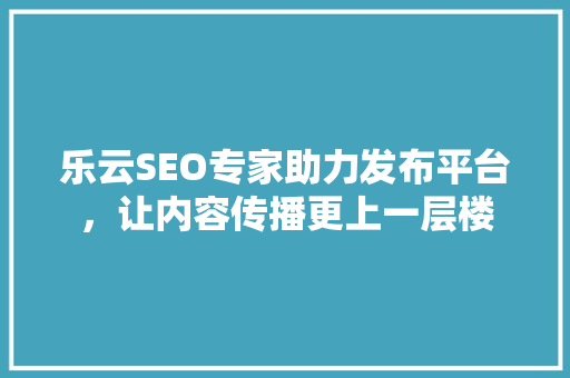 乐云SEO专家助力发布平台，让内容传播更上一层楼