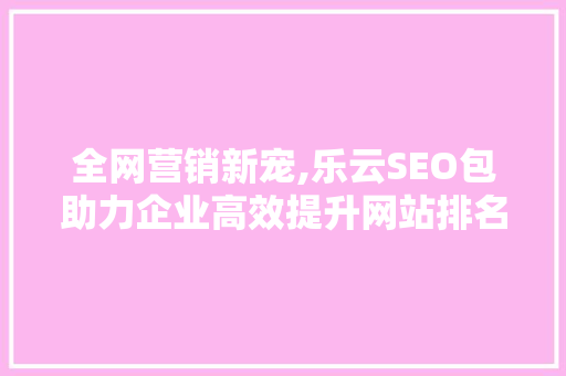 全网营销新宠,乐云SEO包助力企业高效提升网站排名，实现品牌突破