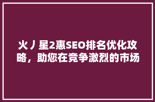 火丿星2惠SEO排名优化攻略，助您在竞争激烈的市场中脱颖而出
