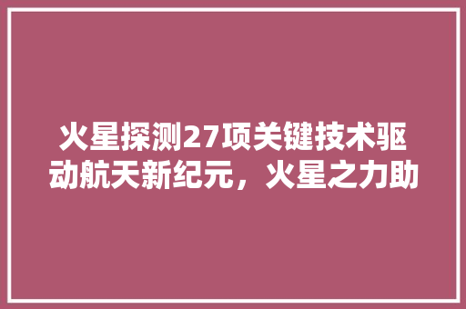火星探测27项关键技术驱动航天新纪元，火星之力助人类探索无限可能