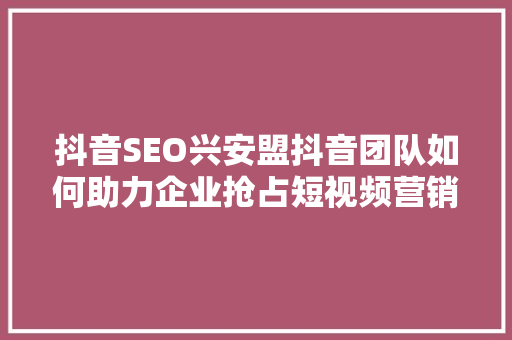 抖音SEO兴安盟抖音团队如何助力企业抢占短视频营销高地