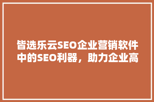 皆选乐云SEO企业营销软件中的SEO利器，助力企业高效增长
