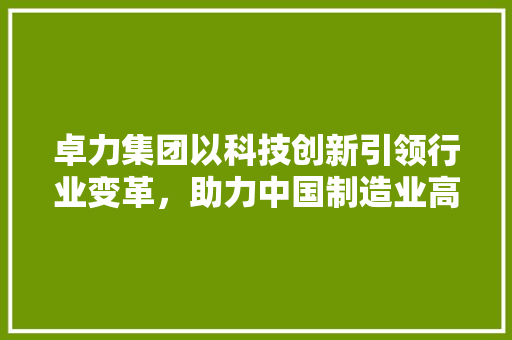 卓力集团以科技创新引领行业变革，助力中国制造业高质量发展