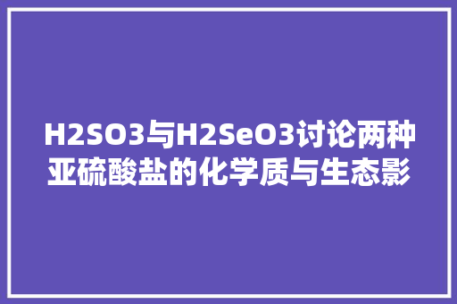 H2SO3与H2SeO3讨论两种亚硫酸盐的化学质与生态影响
