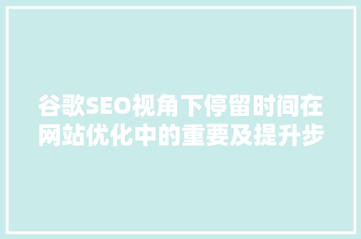 谷歌SEO视角下停留时间在网站优化中的重要及提升步骤