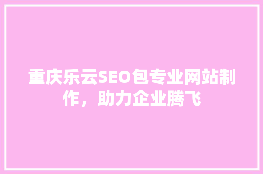 重庆乐云SEO包专业网站制作，助力企业腾飞