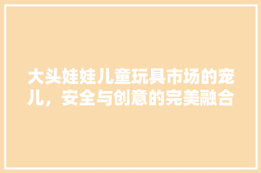 大头娃娃儿童玩具市场的宠儿，安全与创意的完美融合