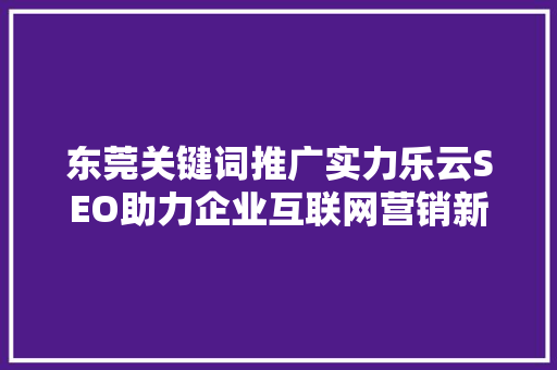 东莞关键词推广实力乐云SEO助力企业互联网营销新篇章