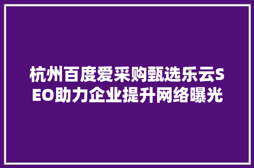 杭州百度爱采购甄选乐云SEO助力企业提升网络曝光度，实现精准营销