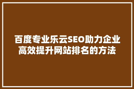 百度专业乐云SEO助力企业高效提升网站排名的方法