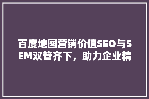 百度地图营销价值SEO与SEM双管齐下，助力企业精准触达目标客户