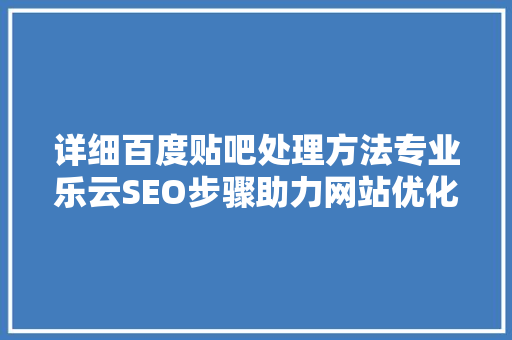 详细百度贴吧处理方法专业乐云SEO步骤助力网站优化