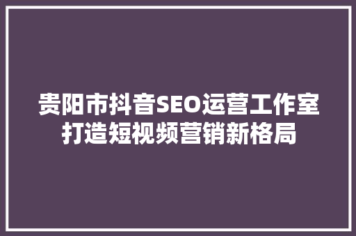 贵阳市抖音SEO运营工作室打造短视频营销新格局