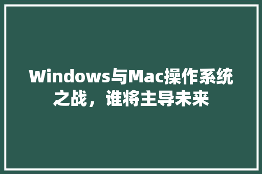 Windows与Mac操作系统之战，谁将主导未来